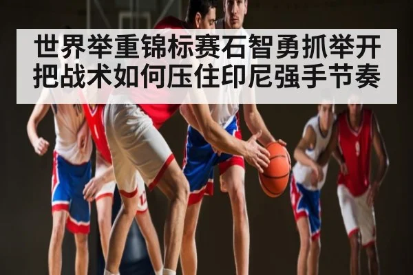 世界举重锦标赛石智勇抓举开把战术如何压住印尼强手节奏
